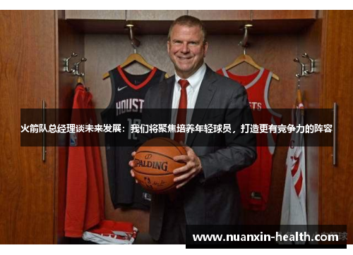 火箭队总经理谈未来发展：我们将聚焦培养年轻球员，打造更有竞争力的阵容
